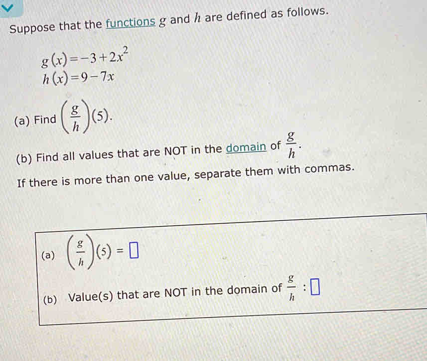 Suppose that the functions g and h are defined as follows.
g(x)=-3+2x^2
h(x)=9-7x
(a) Find ( g/h )(5). 
(b) Find all values that are NOT in the domain of  g/h . 
If there is more than one value, separate them with commas. 
(a) ( g/h )(5)=□
(b) Value(s) that are NOT in the domain of  g/h :□