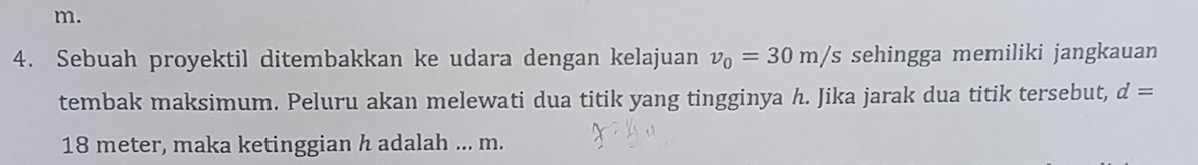 m. 
4. Sebuah proyektil ditembakkan ke udara dengan kelajuan v_0=30m/s sehingga memiliki jangkauan 
tembak maksimum. Peluru akan melewati dua titik yang tingginya h. Jika jarak dua titik tersebut, d=
18 meter, maka ketinggian h adalah ... m.