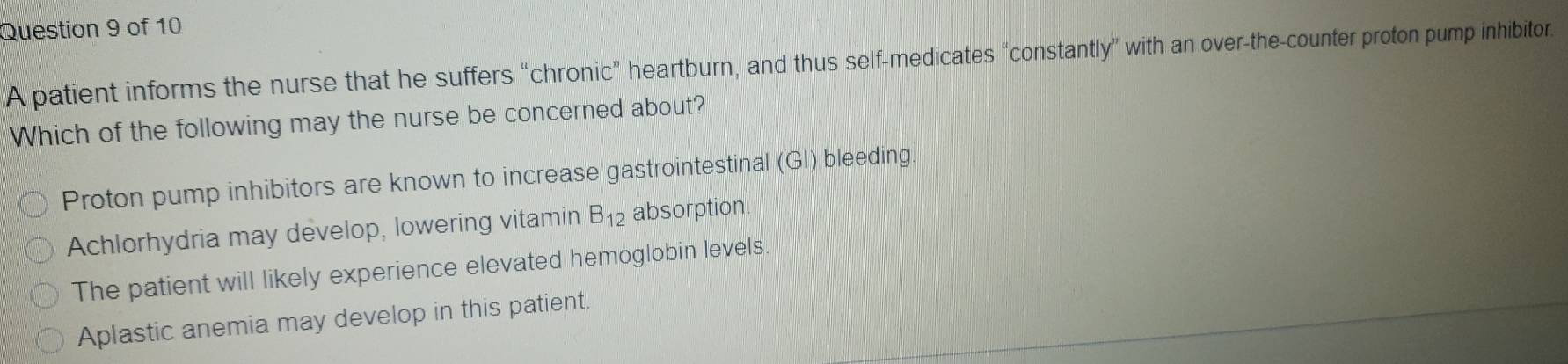 A patient informs the nurse that he suffers “chronic” heartburn, and thus self-medicates “constantly” with an over-the-counter proton pump inhibitor.
Which of the following may the nurse be concerned about?
Proton pump inhibitors are known to increase gastrointestinal (GI) bleeding.
Achlorhydria may develop, lowering vitamin B_12 absorption
The patient will likely experience elevated hemoglobin levels
Aplastic anemia may develop in this patient.