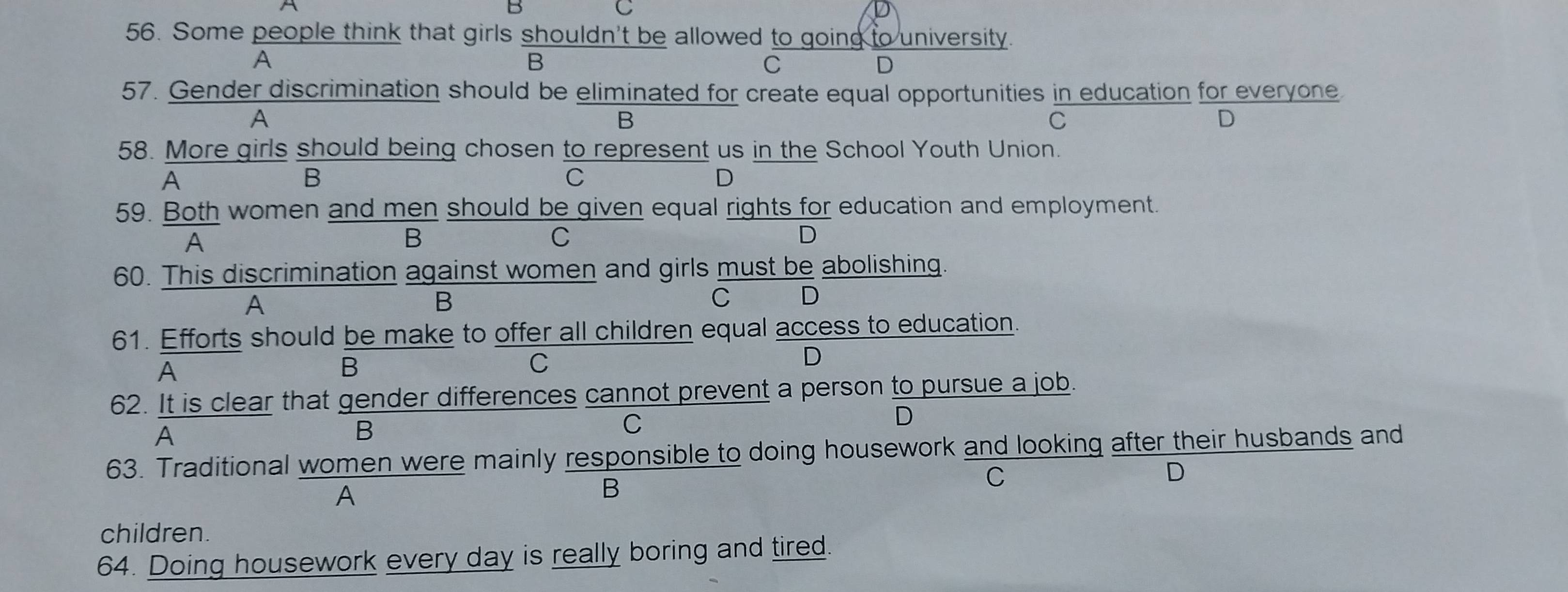 Some people think that girls shouldn't be allowed to going to university.
A
B
C
D
57. Gender discrimination should be eliminated for create equal opportunities in education for everyone
A
B
C
D
58. More girls should being chosen to represent us in the School Youth Union.
A
B
C
D
59. Both women and men should be given equal rights for education and employment.
A
B
C
D
60. This discrimination against women and girls must be abolishing.
A
B
C D
61. Efforts should be make to offer all children equal access to education.
A
B
C
D
62. It is clear that gender differences cannot prevent a person to pursue a job.
A
B
C
D
63. Traditional women were mainly responsible to doing housework and looking after their husbands and
D
A
B
C
children.
64. Doing housework every day is really boring and tired.