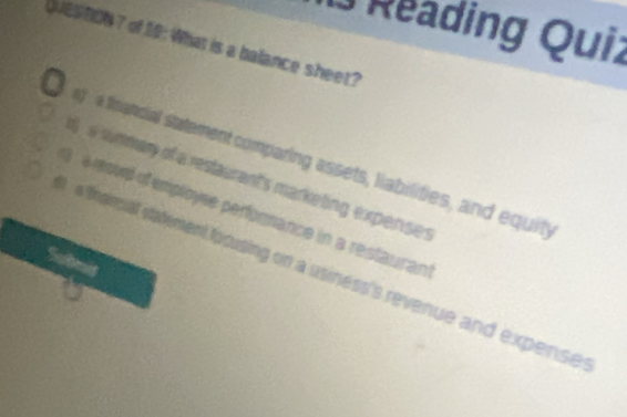 Reading Quiz 
QUES BON 7 of 19: What is a balance sheet? 
g a financial sttement comparing assets, liabilities, and equity 
a wmmany of a restaurant's marketing expenses 
8 esod of employse perfornance in a restaurant 
e framal statement foousing on a usiness's revenue and expense