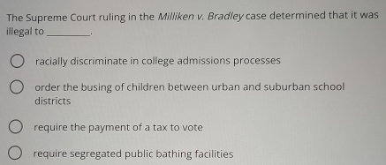 The Supreme Court ruling in the Milliken v. Bradley case determined that it was
illegal to _。
racially discriminate in college admissions processes
order the busing of children between urban and suburban school
districts
require the payment of a tax to vote
require segregated public bathing facilities