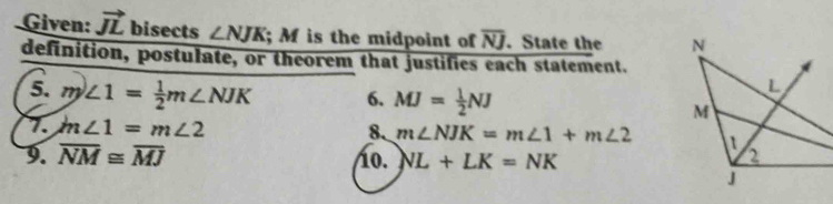 Given: vector JL bisects ∠ NJK; M is the midpoint of overline NJ. State the 
definition, postulate, or theorem that justifies each statement. 
5. m∠ 1= 1/2 m∠ NJK 6. MJ= 1/2 NJ
7 m∠ 1=m∠ 2
8. m∠ NJK=m∠ 1+m∠ 2
9. overline NM≌ overline MJ
1o. NL+LK=NK