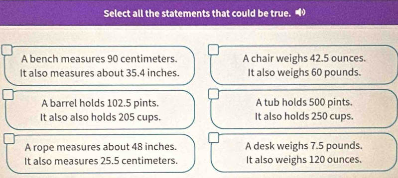 Select all the statements that could be true.
A bench measures 90 centimeters. A chair weighs 42.5 ounces.
It also measures about 35.4 inches. It also weighs 60 pounds.
A barrel holds 102.5 pints. A tub holds 500 pints.
It also also holds 205 cups. It also holds 250 cups.
A rope measures about 48 inches. A desk weighs 7.5 pounds.
It also measures 25.5 centimeters. It also weighs 120 ounces.