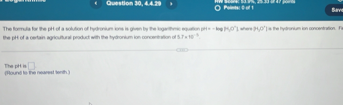 《 Question 30, 4.4.29 HW Score: 53.9%, 25.33 of 47 points 
Points: 0 of 1 Save 
The formula for the pH of a solution of hydronium ions is given by the logarithmic equation pH=-log [H_3O^+] ], where [H_3O^+] is the hydronium ion concentration. Fi 
the pH of a certain agricultural product with the hydronium ion concentration of 5.7* 10^(-5). 
The pH is □. 
(Round to the nearest tenth.)