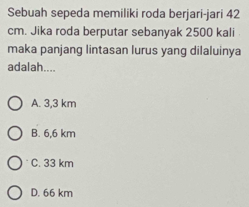 Sebuah sepeda memiliki roda berjari-jari 42
cm. Jika roda berputar sebanyak 2500 kali
maka panjang lintasan lurus yang dilaluinya
adalah....
A. 3,3 km
B. 6,6 km
C. 33 km
D. 66 km