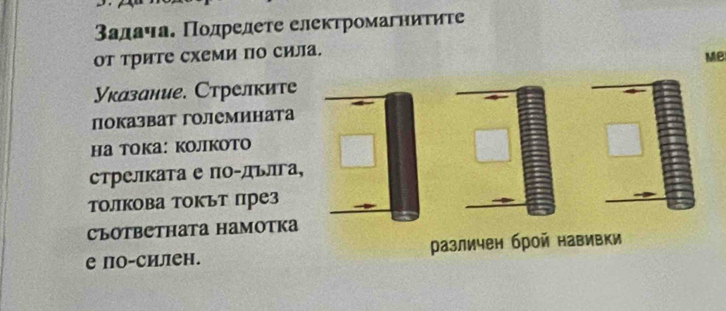 3адача. Πодрелете електромагниτиτе 
от трите схеми по сила. 
Me 
Указание. Стрелките 
показват големината 
Hа TOKа: KojikOTO 
стрелката е по-дълга¸ 
толкова токът през 
CъоTвeтhata Hаmotkа 
е по-силен. различен брой навивки