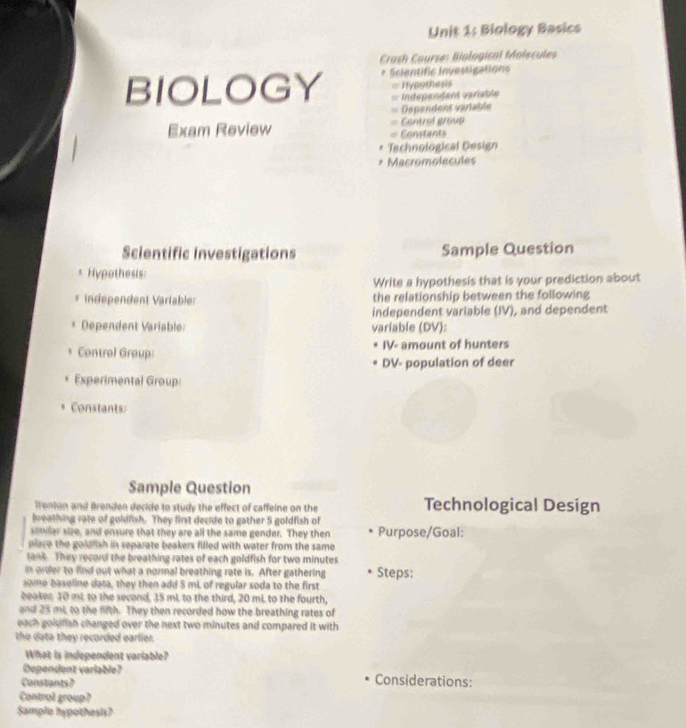 Biology Basics 
Crash Course: Biological Molscules 
BIOLOGY * Scientific investigations 
= Hypothesis 
=== Independent variable 
===Dépendent variable 
Exam Review = Cantrol group 
= Constants 
Technological Design 
Macromolecules 
Scientific investigations Sample Question 
* Hypothesis: 
Write a hypothesis that is your prediction about 
* Independent Variabler the relationship between the following 
independent variable (IV), and dependent 
Dependent Variable: variable (DV): 
Centrel Group: IV- amount of hunters 
DV- population of deer 
Experimental Group: 
Constants: 
Sample Question 
Trenton and Brenden decide to study the effect of caffeine on the Technological Design 
breathing rate of goldfish. They first decide to gather 5 goldfish of 
similar size, and ensure that they are all the same gender. They then Purpose/Goal: 
place the goldfish in separate beakers filled with water from the same 
tank. They record the breathing rates of each goldfish for two minutes
e order to find out what a normal breathing rate is. After gathering Steps: 
some baseline data, they then add 5 mL of regular soda to the first 
beakes 10 mL to the second, 15 mL. to the third, 20 mL. to the fourth, 
and 25 mt, to the fifth. They then recorded how the breathing rates of 
each goidfish changed over the next two minutes and compared it with 
the data they recorded earlier. 
What is independent variable? 
Dependent variable? Considerations: 
Constants? 
Control group? 
Sample hypothesis?