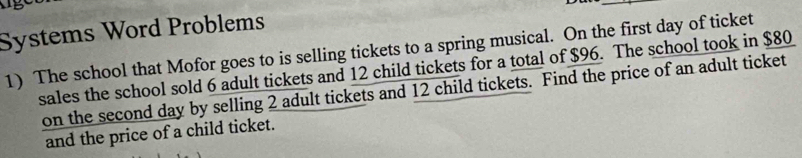 Systems Word Problems 
1) The school that Mofor goes to is selling tickets to a spring musical. On the first day of ticket 
sales the school sold 6 adult tickets and 12 child tickets for a total of $96. The school took in $80
on the second day by selling 2 adult tickets and 12 child tickets. Find the price of an adult ticket 
and the price of a child ticket.