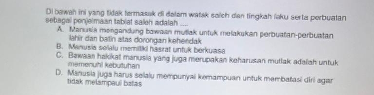 Di bawah ini yang tidak termasuk di dalam watak saleh dan tingkah laku serta perbuatan
sebagai penjelmaan tabiat saleh adalah a_
A. Manusia mengandung bawaan mutlak untuk melakukan perbuatan-perbuatan
lahir dan batin atas dorongan kehendak
B. Manusia selalu memiliki hasrat untuk berkuasa
C. Bawaan hakikat manusia yang juga merupakan keharusan mutlak adalah untuk
memenuhi kebutuhan
D. Manusia juga harus selalu mempunyai kemampuan untuk membatasi diri agar
tidak melampaui batas