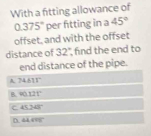 With a fitting allowance of
0.375° per fitting in a 45°
offset, and with the offset
distance of 32 find the end to
end distance of the pipe.
A 74611°
B. 90.121°
C 45.248°
D. 44.498°