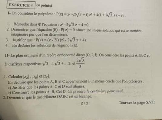 I- On considère le polynôme : P(z)=z^3-2(sqrt(3)+i)z^2+4(1+isqrt(3))z-8i. 
1. Résoudre dans C l'équation : z^2-2sqrt(3)z+4=0. 
2. Démontrer que l'équation (E) : P(z)=0 admet une unique solution qui est un nombre 
imaginaire pur que l'on déterminera. 
3. Justifier que : P(z)=(z-2i)(z^2-2sqrt(3)z+4)
4. En déduire les solutions de l'équation (E). 
II- Le plan est muni d'un repère orthonormé direct (0,I,J). On considère les points A, B, C et 
D d'affixes respectives sqrt(3)-i, sqrt(3)+i.  2sqrt(3)/3 
2i et 
1. Calculer |z_A|, |z_B| et |z_C|. 
En déduire que les points A, B et C appartiennent à un même cercle que l'on précisera . 
a) Justifier que les points A, C et D sont alignés. 
b) Construire les points A, B, Cet D. On prendra le centimètre pour unité. 
2. Démontrer que le quadrilatère OABC est un losange. 
2 / 3 Tournez la page S.V.P.