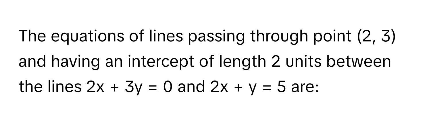 The equations of lines passing through point (2, 3) and having an intercept of length 2 units between the lines 2x + 3y = 0 and 2x + y = 5 are: