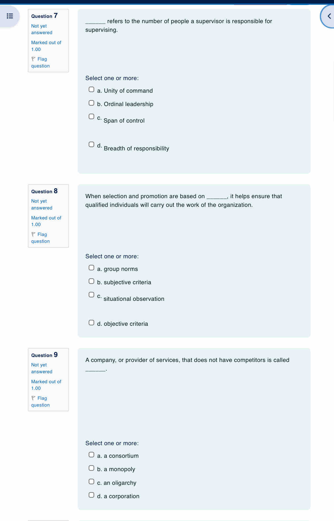 <
_refers to the number of people a supervisor is responsible for
Not yet
answered supervising.
Marked out of
 1.00
▽Flag
question
Select one or more:
a. Unity of command
b. Ordinal leadership
c· Span of control
d. Breadth of responsibility
Question 8
When selection and promotion are based on_ , it helps ensure that
Not yet
answered
qualified individuals will carry out the work of the organization.
Marked out of
1.00
◤Flag
question
Select one or more:
a. group norms
b. subjective criteria
c situational observation
d. objective criteria
Question 9
A company, or provider of services, that does not have competitors is called
Not yet
answered
_
Marked out of
1.00
◤Flag
question
Select one or more:
a. a consortium
b. a monopoly
c. an oligarchy
d. a corporation