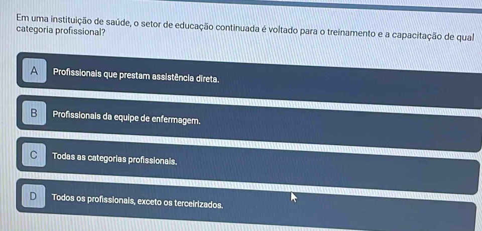 Em uma instituição de saúde, o setor de educação continuada é voltado para o treinamento e a capacitação de qual
categoria profissional?
A Profissionais que prestam assistência direta.
B Profissionais da equipe de enfermagem.
C Todas as categorias profissionals.
Todos os profissionais, exceto os terceirizados.