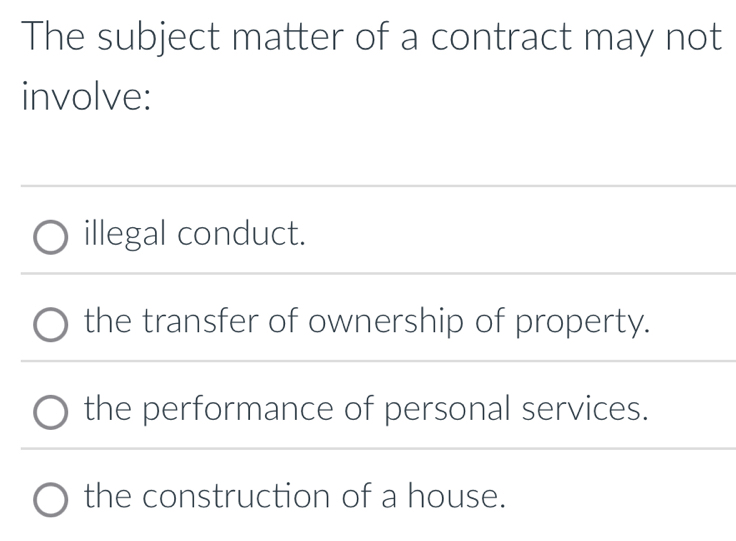 The subject matter of a contract may not
involve:
illegal conduct.
the transfer of ownership of property.
the performance of personal services.
the construction of a house.