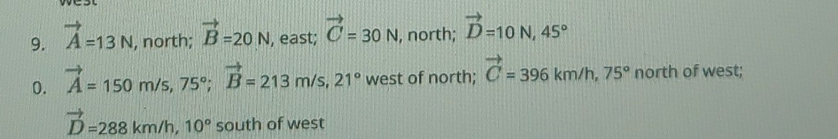 vector A=13N , north; vector B=20N , east; vector C=30N , north; vector D=10N, 45°
0. vector A=150m/s, 75°; vector B=213m/s, 21° west of north; vector C=396km/h, 75° north of west;
vector D=288km/h, 10° south of west