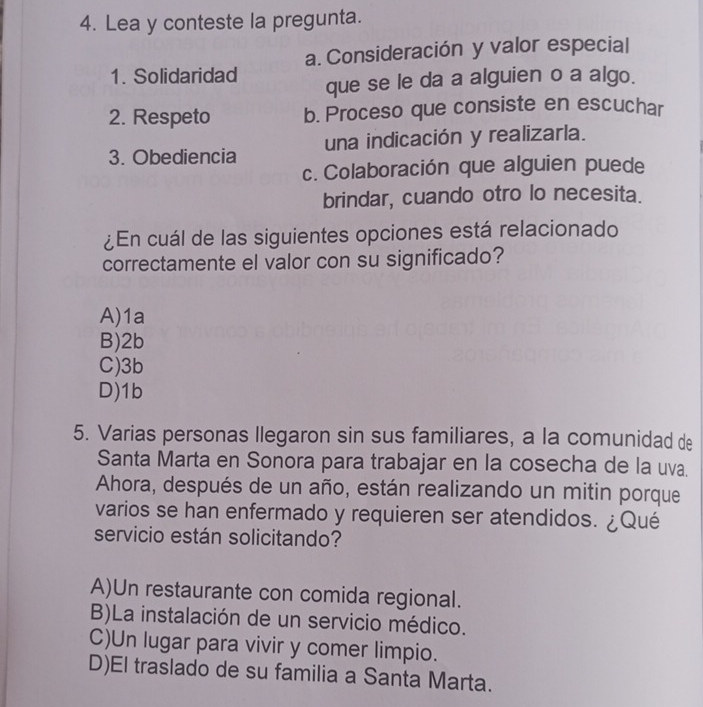 Lea y conteste la pregunta.
a. Consideración y valor especial
1. Solidaridad que se le da a alguien o a algo.
2. Respeto b. Proceso que consiste en escuchar
3. Obediencia una indicación y realizarla.
c. Colaboración que alguien puede
brindar, cuando otro lo necesita.
¿En cuál de las siguientes opciones está relacionado
correctamente el valor con su significado?
A) 1a
B) 2b
C) 3b
D) 1b
5. Varias personas llegaron sin sus familiares, a la comunidad de
Santa Marta en Sonora para trabajar en la cosecha de la uva.
Ahora, después de un año, están realizando un mitin porque
varios se han enfermado y requieren ser atendidos. ¿Qué
servicio están solicitando?
A)Un restaurante con comida regional.
B)La instalación de un servicio médico.
C)Un lugar para vivir y comer limpio.
D)El traslado de su familia a Santa Marta.