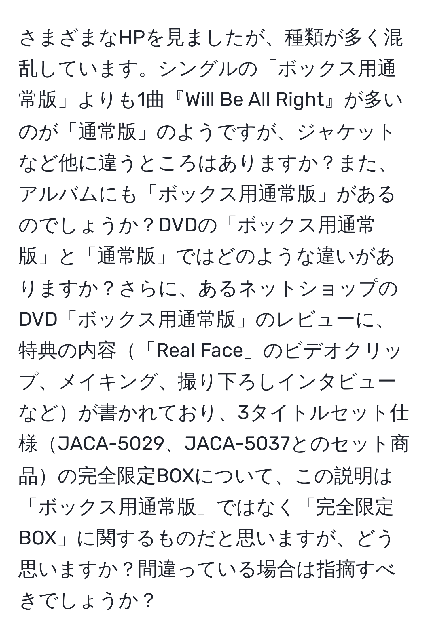 さまざまなHPを見ましたが、種類が多く混乱しています。シングルの「ボックス用通常版」よりも1曲『Will Be All Right』が多いのが「通常版」のようですが、ジャケットなど他に違うところはありますか？また、アルバムにも「ボックス用通常版」があるのでしょうか？DVDの「ボックス用通常版」と「通常版」ではどのような違いがありますか？さらに、あるネットショップのDVD「ボックス用通常版」のレビューに、特典の内容「Real Face」のビデオクリップ、メイキング、撮り下ろしインタビューなどが書かれており、3タイトルセット仕様JACA-5029、JACA-5037とのセット商品の完全限定BOXについて、この説明は「ボックス用通常版」ではなく「完全限定BOX」に関するものだと思いますが、どう思いますか？間違っている場合は指摘すべきでしょうか？