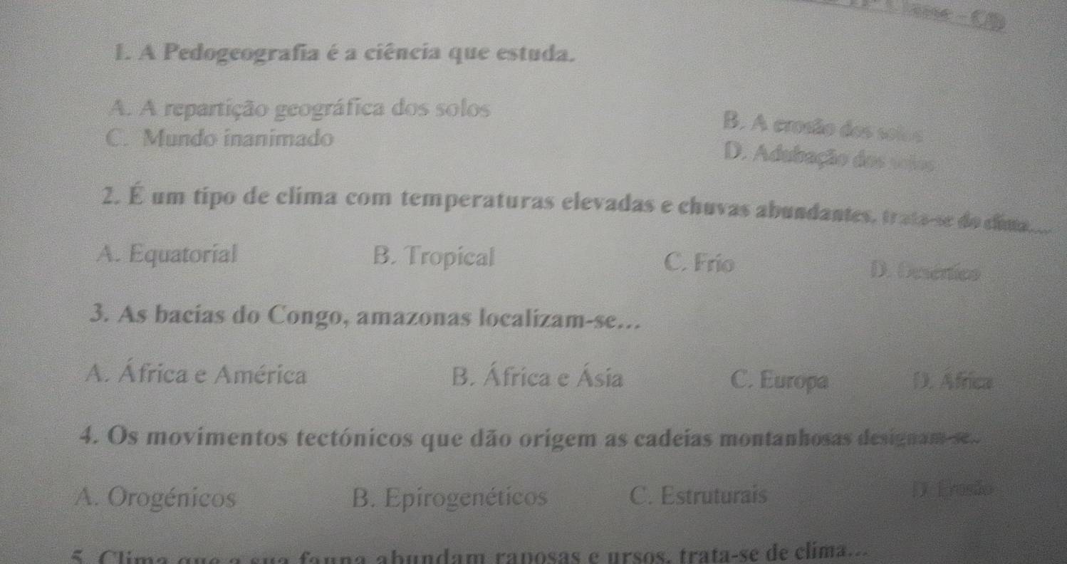 A Pedogeografia é a ciência que estuda.
A. A repartição geográfica dos solos
B. A crosão dos solos
C. Mundo inanimado
D. Adubação dos sojos
2. É um tipo de clima com temperaturas elevadas e chuvas abundantes, trata-se do cua...
A. Equatorial B. Tropical C. Frio D. Descnics
3. As bacias do Congo, amazonas localizam-se...
A. África e América B. África e Ásia C. Europa D. Africa
4. Os movimentos tectónicos que dão origem as cadeias montanhosas designam-se..
A. Orogénicos B. Epirogenéticos C. Estruturais D Erosão
C lim a a u à a sua fanna abundam raposas e ursos, trata-se de clima..