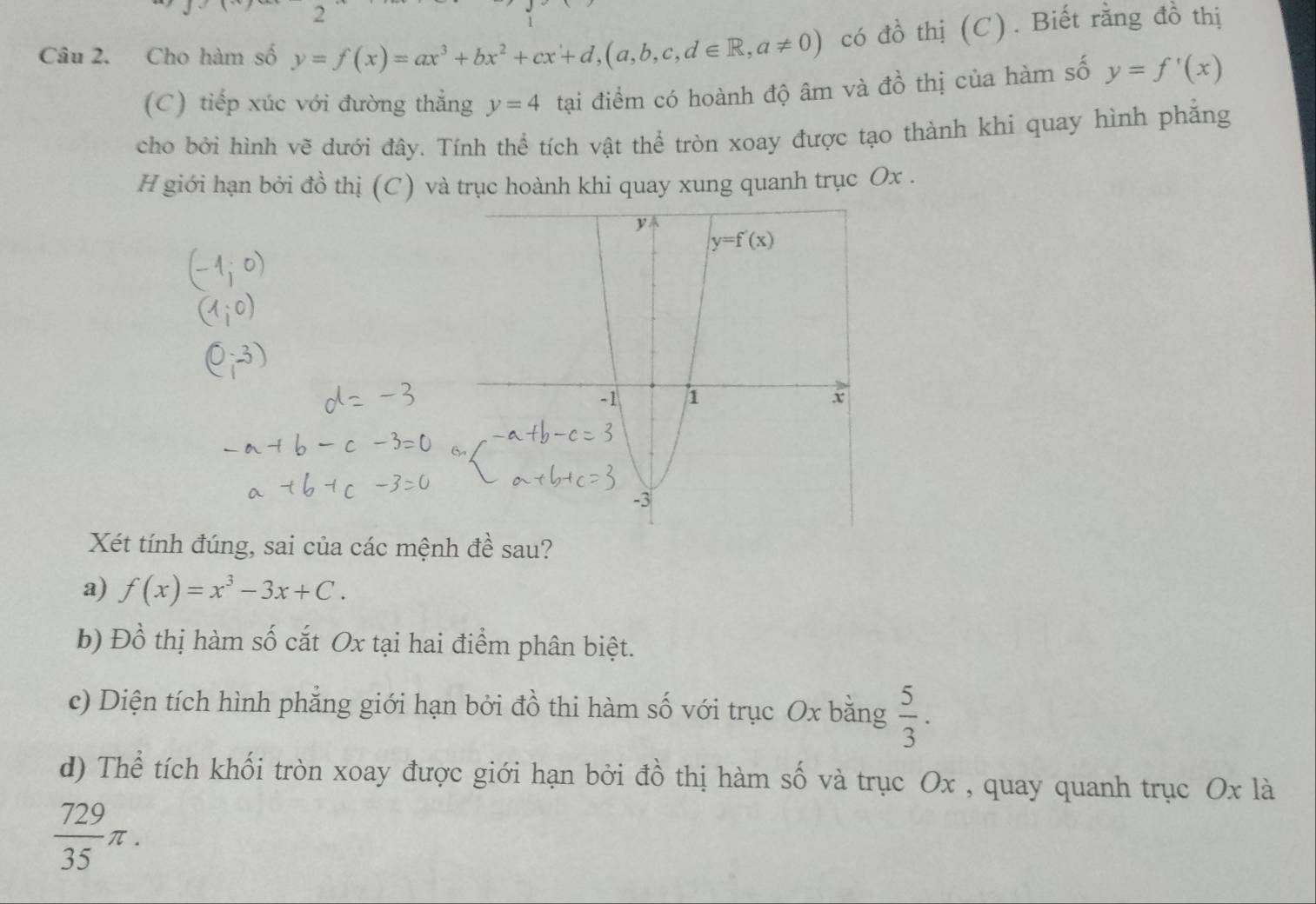 Cho hàm số y=f(x)=ax^3+bx^2+cx+d,(a,b,c,d∈ R,a!= 0) có đồ thị (C). Biết rằng đồ thị
(C) tiếp xúc với đường thẳng y=4 tại điểm có hoành độ âm và đồ thị của hàm số y=f'(x)
cho bởi hình vẽ dưới đây. Tính thể tích vật thể tròn xoay được tạo thành khi quay hình phẳng
H giới hạn bởi đồ thị (C) và trục hoành khi quay xung quanh trục Ox .
Xét tính đúng, sai của các mệnh đề sau?
a) f(x)=x^3-3x+C.
b) Đồ thị hàm số cắt Ox tại hai điểm phân biệt.
c) Diện tích hình phẳng giới hạn bởi đồ thi hàm số với trục Ox bằng  5/3 .
d) Thể tích khối tròn xoay được giới hạn bởi đồ thị hàm số và trục Ox , quay quanh trục Ox là
 729/35 π .