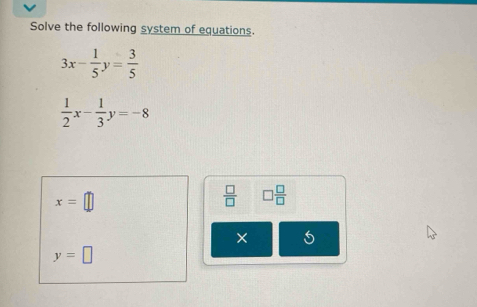 Solve the following system of equations.
3x- 1/5 y= 3/5 
 1/2 x- 1/3 y=-8
x=□
 □ /□   □  □ /□  
× 5
y=□