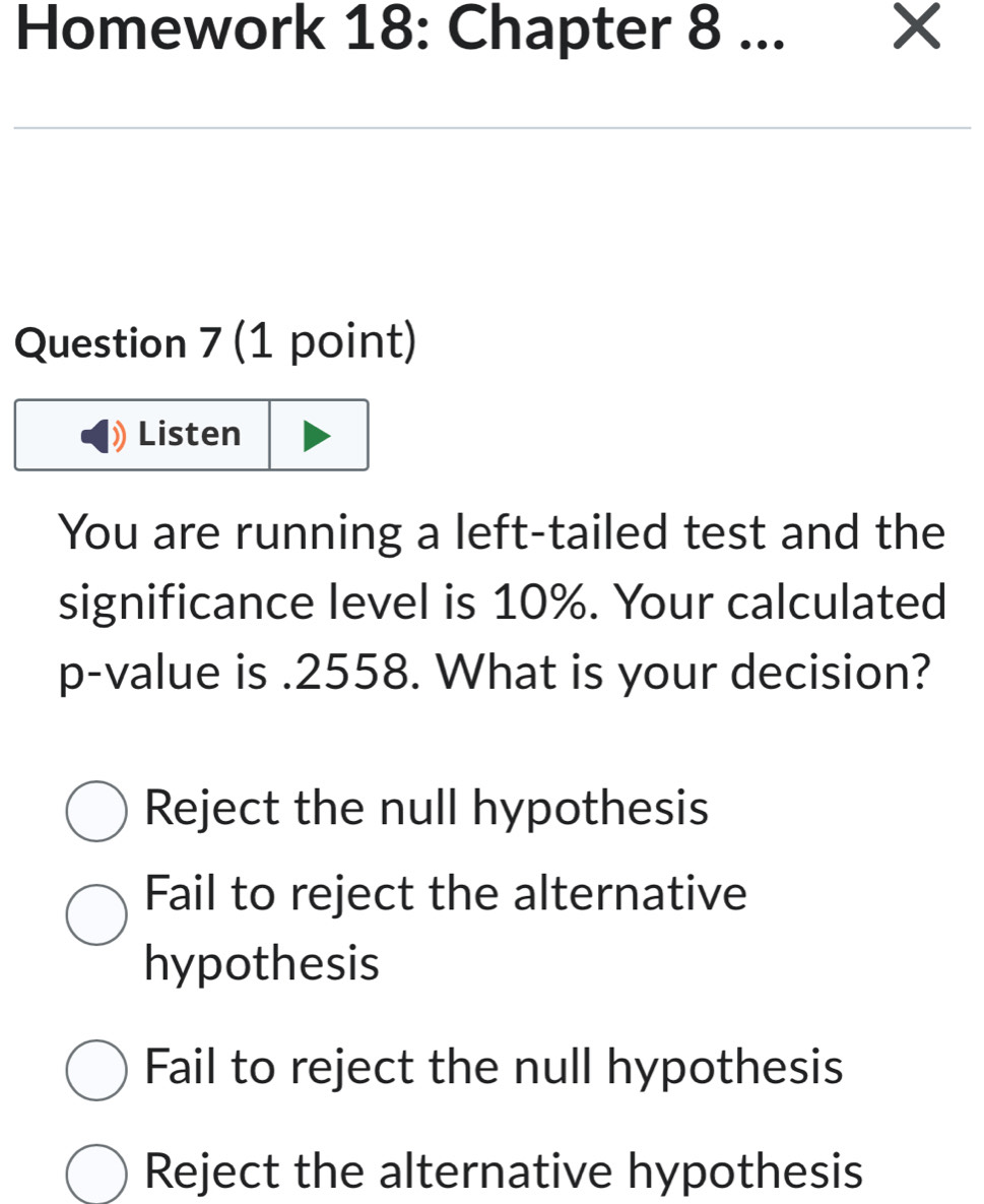 Homework 18: Chapter 8 ... X
Question 7 (1 point)
Listen
You are running a left-tailed test and the
significance level is 10%. Your calculated
p -value is . 2558. What is your decision?
Reject the null hypothesis
Fail to reject the alternative
hypothesis
Fail to reject the null hypothesis
Reject the alternative hypothesis