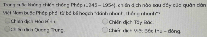 Trong cuộc kháng chiến chống Pháp (1945 - 1954), ), chiến dịch nào sau đây của quân dân
Việt Nam buộc Pháp phải từ bỏ kế hoạch “đánh nhanh, thắng nhanh”?
Chiến dịch Hòa Bình. Chiến dịch Tây Bắc.
Chiến dịch Quang Trung. Chiến dịch Việt Bắc thu - đông.