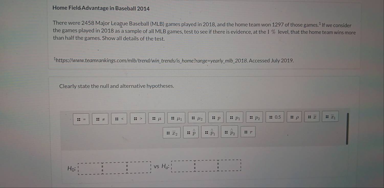 Home Field Advantage in Baseball 2014 
There were 2458 Major League Baseball (MLB) games played in 2018, and the home team won 1297 of those games 1 If we consider 
the games played in 2018 as a sample of all MLB games, test to see if there is evidence, at the 1 % level, that the home team wins more 
than half the games. Show all details of the test. 
¹https://www.teamrankings.com/mlb/trend/win_trends/is_home?range=yearly_mlb_2018. Accessed July 2019. 
Clearly state the null and alternative hypotheses.
::= :::!= :: :: u :: mu _1 :: μs :: : p :: p_1 :: p_2 :: 0.5 :: : T :: overline x_1
overline x_2 :: widehat p :: hat p_1 :: hat p_2 ::r
Ho: = vs H_a :