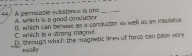 A permeable substance is one _.
A. which is a good conductor
B. which can behave as a conductor as well as an insulator
C. which is a strong magnet
D. through which the magnetic lines of force can pass very
easily