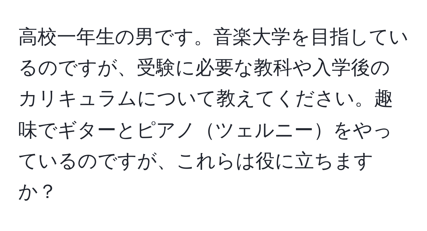 高校一年生の男です。音楽大学を目指しているのですが、受験に必要な教科や入学後のカリキュラムについて教えてください。趣味でギターとピアノツェルニーをやっているのですが、これらは役に立ちますか？