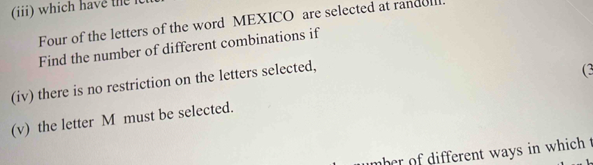 (ii) which have the 
Four of the letters of the word MEXICO are selected at randel. 
Find the number of different combinations if 
(iv) there is no restriction on the letters selected, 
(3 
(v) the letter M must be selected. 
mber of different ways in which t