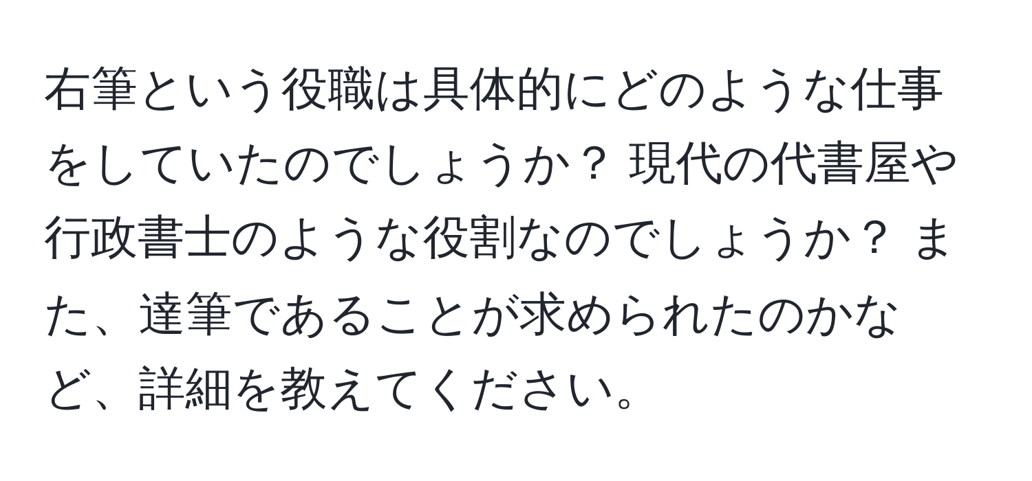 右筆という役職は具体的にどのような仕事をしていたのでしょうか？ 現代の代書屋や行政書士のような役割なのでしょうか？ また、達筆であることが求められたのかなど、詳細を教えてください。