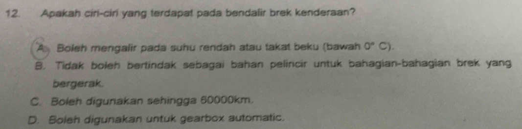 Apakah ciri-ciri yang terdapat pada bendalir brek kenderaan?
A Boleh mengalir pada suhu rendah atau takat beku (bawah 0°C).
B. Tidak boleh bertindak sebagai bahan pelincir untuk bahagian-bahagian brek yang
bergerak.
C. Boleh digunakan sehingga 60000km.
D. Boleh digunakan untuk gearbox automatic.