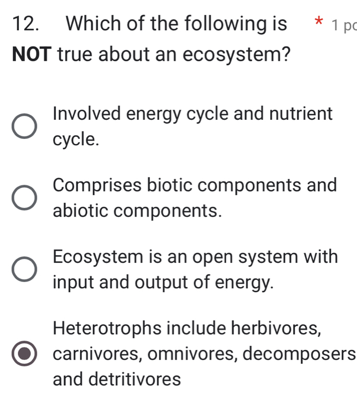 Which of the following is * 1 po
NOT true about an ecosystem?
Involved energy cycle and nutrient
cycle.
Comprises biotic components and
abiotic components.
Ecosystem is an open system with
input and output of energy.
Heterotrophs include herbivores,
carnivores, omnivores, decomposers
and detritivores