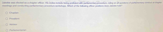 Jakobie was elected as a chapter officer. His duties include being proficient with parliamentary procedure, ruling on all questions of parliamentary conduct al chapler
meetings and conducting parliamentary procedure workshops. Which of the following offficer positions does Jakobie hold?
Chaplain
President
Advisor
Parliamentarian