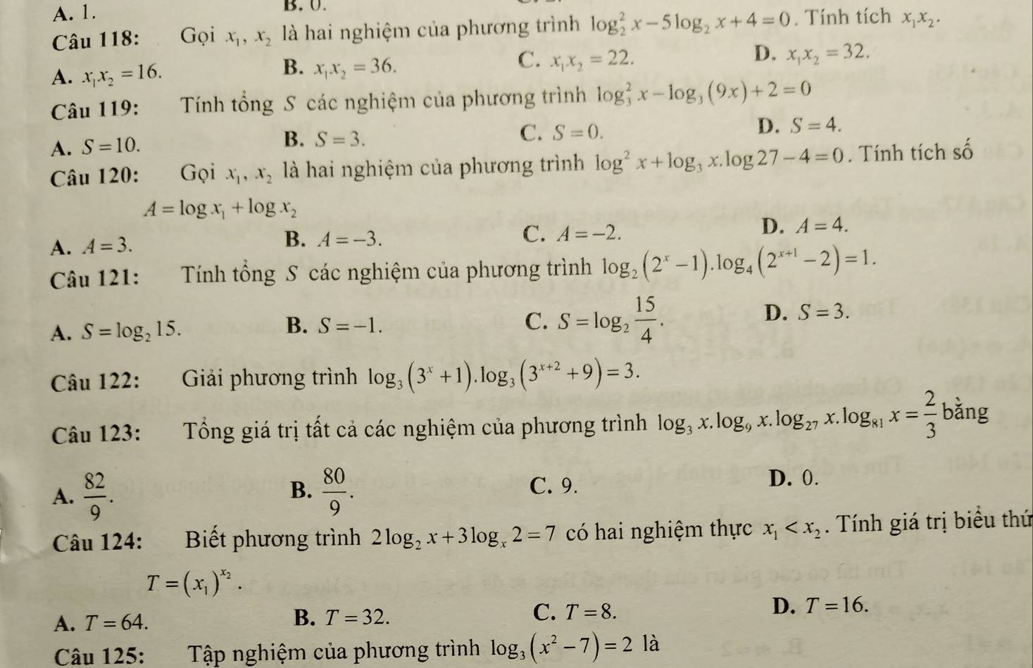 A. 1. B. 0.
Câu 118: Gọi x_1,x_2 là hai nghiệm của phương trình log _2^(2x-5log _2)x+4=0. Tính tích x_1x_2.
B.
C.
D.
A. x_1x_2=16. x_1x_2=36. x_1x_2=22. x_1x_2=32.
Câu 119: Tính tổng S các nghiệm của phương trình log _3^(2x-log _3)(9x)+2=0
A. S=10.
B. S=3.
C. S=0.
D. S=4.
Câu 120: Gọi x_1,x_2 là hai nghiệm của phương trình log^2x+log _3x.log 27-4=0. Tính tích số
A=log x_1+log x_2
A. A=3.
B. A=-3.
C. A=-2.
D. A=4.
Câu 121:  Tính tổng S các nghiệm của phương trình log _2(2^x-1).log _4(2^(x+1)-2)=1.
D. S=3.
A. S=log _215.
B. S=-1.
C. S=log _2 15/4 .
Câu 122: Giải phương trình log _3(3^x+1).log _3(3^(x+2)+9)=3.
Câu 123:  Tổng giá trị tất cả các nghiệm của phương trình log _3x.log _9x.log _27x.log _81x= 2/3  bǎng
B. C. 9.
A.  82/9 .  80/9 .
D. 0.
Câu 124: Biết phương trình 2log _2x+3log _x2=7 có hai nghiệm thực x_1 . Tính giá trị biểu thứ
T=(x_1)^x_2.
A. T=64. B. T=32. C. T=8. D. T=16.
Câu 125: Tập nghiệm của phương trình log _3(x^2-7)=21a