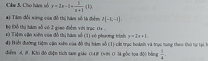 Cho hàm số y=2x-1+ 1/x+1 (1). 
a) Tâm đối xứng của đồ thị hàm số là điểm I(-1;-1). 
b) Đồ thị hàm số có 2 giao điểm với trục 0x. 
c) Tiệm cận xiên của đồ thị hàm số (1) có phương trình y=2x+1. 
d) Biết đường tiệm cận xiên của đồ thị hàm số (1) cắt trục hoành và trục tung theo thứ tự tại h 
điểm A, B. Khi đó diện tích tam giác OAB (với O là gốc tọa độ) bằng  1/4 .