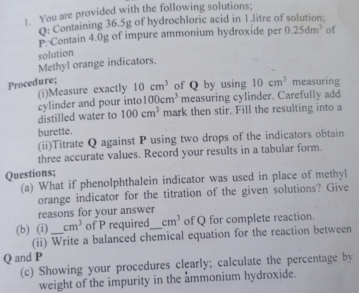 ]. You are provided with the following solutions; 
0: Containing 36.5g of hydrochloric acid in 1.litre of solution: 
P: Contain 4.0g of impure ammonium hydroxide per 0.25dm^3 of 
solution 
Methyl orange indicators. 
Procedure; measuring 
(i)Measure exactly 10cm^3 of Q by using 10cm^3
cylinder and pour into 100cm^3 measuring cylinder. Carefully add 
distilled water to 100cm^3 mark then stir. Fill the resulting into a 
burette. 
(ii)Titrate Q against P using two drops of the indicators obtain 
three accurate values. Record your results in a tabular form. 
Questions; 
(a) What if phenolphthalein indicator was used in place of methyl 
orange indicator for the titration of the given solutions? Give 
reasons for your answer 
(b) (i) _ cm^3 of P required_ cm^3 of Q for complete reaction. 
(ii) Write a balanced chemical equation for the reaction between
Q and P
(c) Showing your procedures clearly; calculate the percentage by 
weight of the impurity in the ammonium hydroxide.