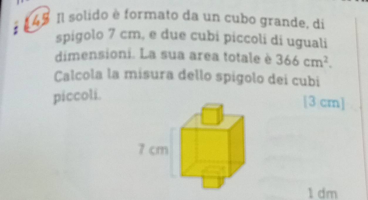 4 # Il solido è formato da un cubo grande, di 
spígolo 7 cm, e due cubi píccoli di uguali 
dimensioni. La sua area totale è 366cm^2. 
Calcola la misura dello spígolo dei cubi 
piccoli. 
[ 3 cm ]
1 dm