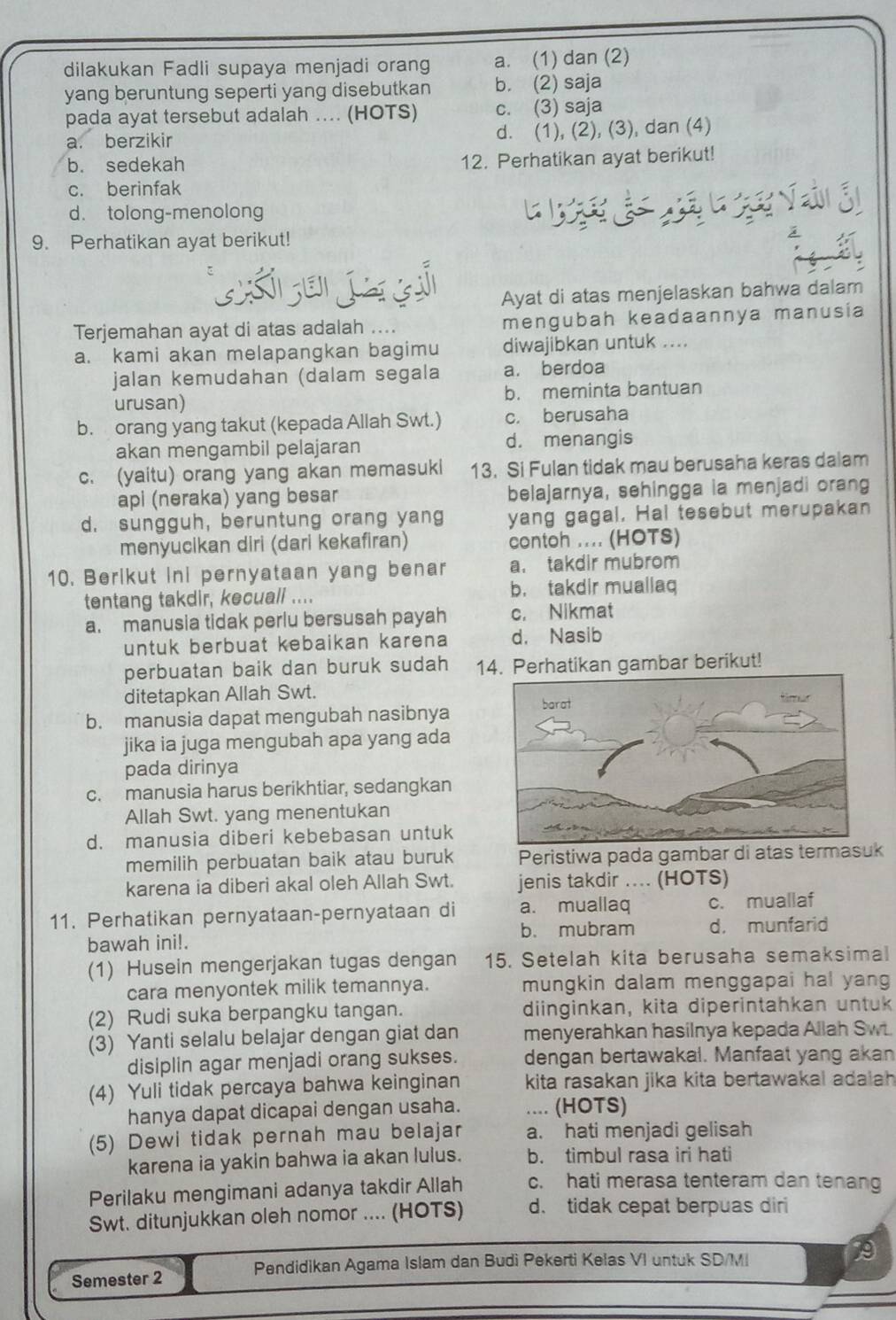 dilakukan Fadli supaya menjadi orang a. (1) dan (2)
yang beruntung seperti yang disebutkan b. (2) saja
pada ayat tersebut adalah .... (HOTS) c. (3) saja
a. berzikir d. (1), (2), (3), dan (4)
b. sedekah 12. Perhatikan ayat berikut!
c. berinfak
d. tolong-menolong
9. Perhatikan ayat berikut!
Ayat di atas menjelaskan bahwa dalam
Terjemahan ayat di atas adalah .... mengubah keadaannya manusia
a. kami akan melapangkan bagimu diwajibkan untuk ....
jalan kemudahan (dalam segala a. berdoa
urusan) b. meminta bantuan
b. orang yang takut (kepada Allah Swt.) c. berusaha
akan mengambil pelajaran d. menangis
c. (yaitu) orang yang akan memasuki 13. Si Fulan tidak mau berusaha keras dalam
api (neraka) yang besar belajarnya, sehingga ia menjadi orang
d. sungguh, beruntung orang yang yang gagal. Hal tesebut merupakan
menyucikan diri (dari kekafiran) contoh .... (HOTS)
10. Berikut ini pernyataan yang benar a. takdir mubrom
tentang takdir, kecuall .... b. takdir muallaq
a. manusia tidak perlu bersusah payah c. Nikmat
untuk berbuat kebaikan karena d， Nasib
perbuatan baik dan buruk sudah 14. Perhatikan gambar berikut!
ditetapkan Allah Swt.
b. manusia dapat mengubah nasibnya
jika ia juga mengubah apa yang ada
pada dirinya
c. manusia harus berikhtiar, sedangkan
Allah Swt. yang menentukan
d. manusia diberi kebebasan untuk
memilih perbuatan baik atau buruk Peristiwa pada gambar di atas termasuk
karena ia diberi akal oleh Allah Swt. jenis takdir ... (HOTS)
11. Perhatikan pernyataan-pernyataan di a. muallaq c. muallaf
bawah ini!. b. mubram d， munfarid
(1) Husein mengerjakan tugas dengan 15. Setelah kita berusaha semaksimal
cara menyontek milik temannya. mungkin dalam menggapai hal yang
(2) Rudi suka berpangku tangan. diinginkan, kita diperintahkan untuk
(3) Yanti selalu belajar dengan giat dan menyerahkan hasilnya kepada Allah Swt.
disiplin agar menjadi orang sukses. dengan bertawakal. Manfaat yang akan
(4) Yuli tidak percaya bahwa keinginan kita rasakan jika kita bertawakal adalah 
hanya dapat dicapai dengan usaha. .... (HOTS)
(5) Dewi tidak pernah mau belajar a. hati menjadi gelisah
karena ia yakin bahwa ia akan lulus. b. timbul rasa iri hati
Perilaku mengimani adanya takdir Allah c. hati merasa tenteram dan tenang
Swt. ditunjukkan oleh nomor .... (HOTS) d. tidak cepat berpuas diri
Semester 2 Pendidikan Agama Islam dan Budi Pekerti Kelas VI untuk SD/M