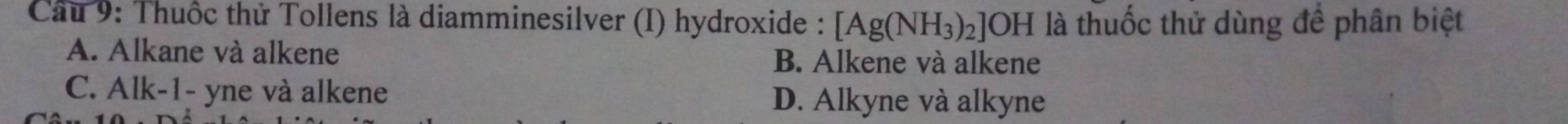 Cầu 9: Thuốc thử Tollens là diamminesilver (I) hydroxide : [Ag(NH_3)_2]OH là thuốc thử dùng để phân biệt
A. Alkane và alkene B. Alkene và alkene
C. Alk-1- yne và alkene
D. Alkyne và alkyne