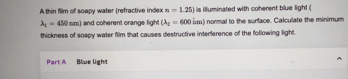 A thin film of soapy water (refractive index n=1.25) is illuminated with coherent blue light (
lambda _1=450nm) and coherent orange light (lambda _2=600km) normal to the surface. Calculate the minimum 
thickness of soapy water film that causes destructive interference of the following light. 
Part A Blue light