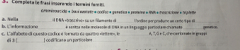 Compieta le frasí inserendo i termisi fomiti 
OMminoacidie « baxí eustere « codice « gesetica « preteine « ANA + tascrizione « triplette 
a. Nella_ il DNA «bascrive» se un filamente di _ L'orrine aer arodume un ceno 1 pé 6_ 
b. L'informazione_ e scritta sellie moleco le di ONA in un lngaaggío particolar chlamats _ige n ets co . 
c. L'alfabeto di questo codice à formato da quattro «lettere», le A, T, G ∈ C, che combinate in grappi 
di 3 ( _| codifican o un particalare_ .