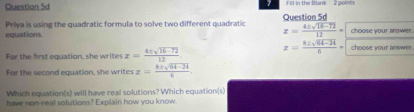 Fill in the Blank 2 points 
Priya is using the quadratic formula to solve two different quadratic Question 5d
x= (4± sqrt(16-72))/12 =
equations. choose your answer. 
For the first equation, she writes x= (4± sqrt(16-72))/12 .
x= (8± sqrt(64-24))/6 = choose your answer. 
For the second equation, she writes x= (8± sqrt(64-24))/6 . 
Which equation(s) will have real solutions? Which equation(s) 
have non-real solutions? Explain how you know.