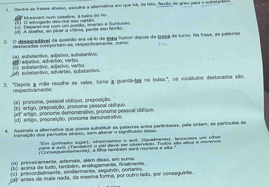 Dentre as frases abaixo, escolha a alternativa em que há, de fato, flexão de grau para o substantivo.
Moravam num casebre, à beira do rio.
(b) O advogado deu-me seu cartão.
(c) Deparei-me com um portão, imenso e Suntuoso.
(d) A abelha, ao picar a vítima, perde seu ferrão.
2. O desagradável da questão era vê-lo de mau humor depois da troça de turno. Na frase, as palavras
destacadas comportam-se, respectivamente, como:
(a) substantivo, adjetivo, substantivo.
(b) adjetivo, advérbio, verbo.
(c) substantivo, adjetivo, verbo.
(d) substantivo, advérbio, substantivo.
3. "Depois a mãe recolhe as velas, torna a guardá-Las na bolsa.", os vocábulos destacados são,
respectivamente:
(a) pronome, pessoal oblíquo, preposição.
(b) artigo, preposição, pronome pessoal oblíquo.
(e)^circ  artigo, pronome demonstrativo, pronome pessoal oblíquo.
(d) artigo, preposição, pronome demonstrativo.
4. Assinale a alternativa que possa substituir as palavras entre parênteses, pela ordem, as partículas de
transição dos períodos abaixo, sem alterar o significado delas.
''Em (primeiro lugar), observemos o avô. (Igualmente), lancemos um olhar
para a avó. (Também) o pai deve ser observado. Todos são altos e morenos.
(Consequentemente), a filha também será morena e alta.'
(a) primeiramente, ademais, além disso, em suma.
(b) acima de tudo, também, analogamente, finalmente.
(c) primordialmente, similarmente, segundo, portanto.
(d) antes de mais nada, da mesma forma, por outro lado, por conseguinte.