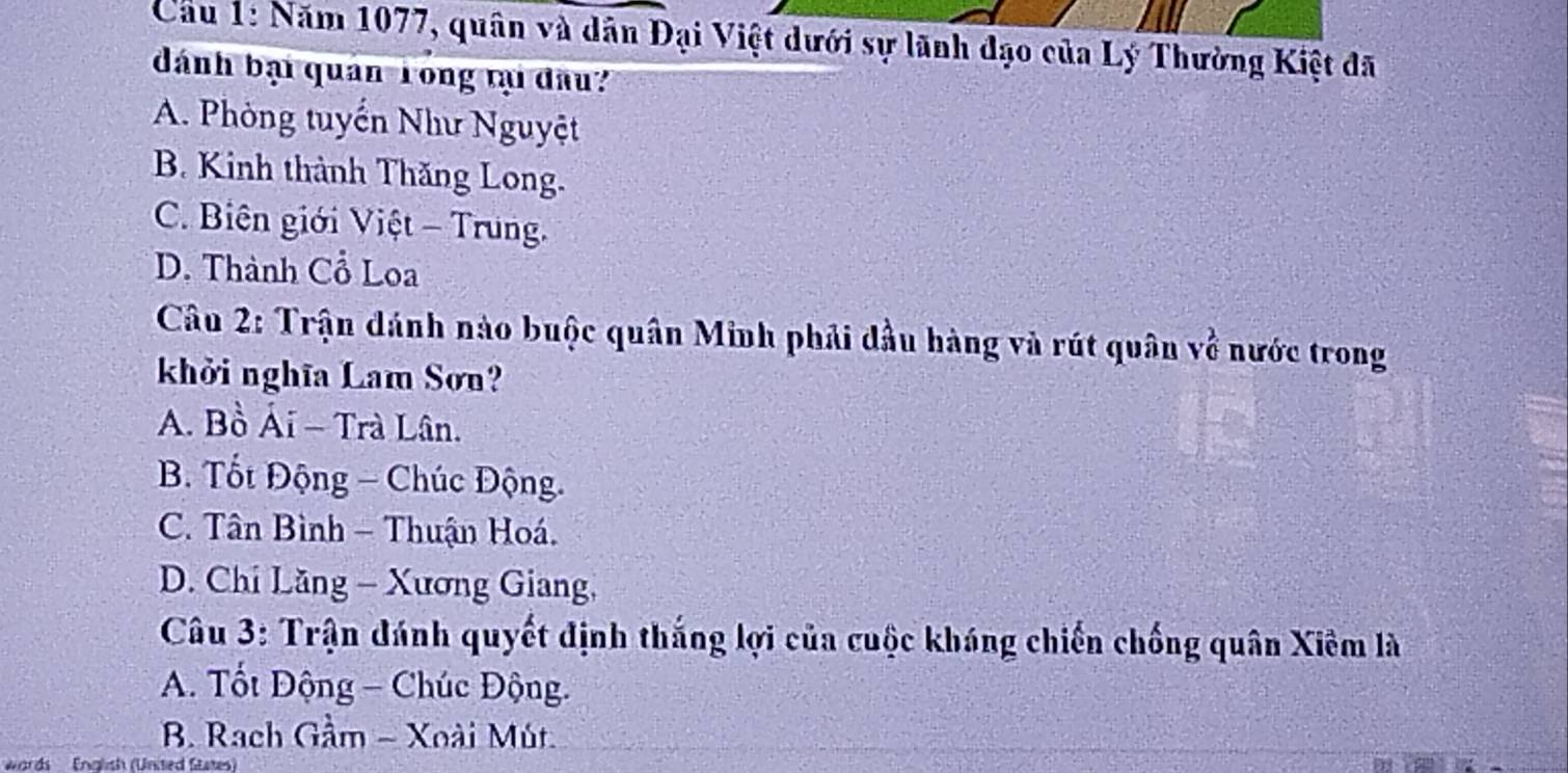 Cầu 1: Năm 1077, quân và dân Đại Việt dưới sự lãnh đạo của Lý Thường Kiệt đã
dánh bại quán Tong tụ đầu
A. Phòng tuyển Như Nguyệt
B. Kinh thành Thăng Long.
C. Biên giới Việt - Trung.
D. Thành Cổ Loa
Câu 2: Trận dánh nào buộc quân Minh phải đầu hàng và rút quân về nước trong
khởi nghĩa Lam Sơn?
A. Bồ Ái - Trà Lân.
B. Tốt Động - Chúc Động.
C. Tân Bình - Thuận Hoá.
D. Chi Lăng - Xương Giang,
Câu 3: Trận đánh quyết định thắng lợi của cuộc kháng chiến chống quân Xiêm là
* A. Tốt Động - Chúc Động.
B. Rach Gầm - Xoài Mút.
Wwords English (United States)