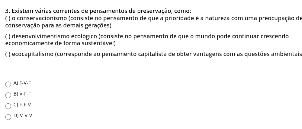 Existem várias correntes de pensamentos de preservação, como:
) o conservacionismo (consiste no pensamento de que a prioridade é a natureza com uma preocupação de
conservação para as demais gerações)
) desenvolvimentismo ecológico (consiste no pensamento de que o mundo pode continuar crescendo
economicamente de forma sustentável)
) ecocapitalismo (corresponde ao pensamento capitalista de obter vantagens com as questões ambientais
A) F-V-F
B) V-F-F
C) F-F-V
D) V-V-V