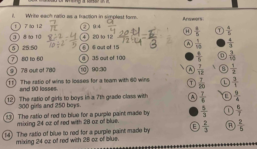 nstead of whting a lstter in it.
I. Write each ratio as a fraction in simplest form. Answers:
1 7 to 12 2 9:4
H  8/5  T  4/5 
3 8 to 10 4 20 to 12
5 25:50 6 6 out of 15
A  1/10   4/3 
7 80 to 60 8 35 out of 100  6/5  D  3/10 
9 78 out of 780 10 90:30 A  7/12  s  1/2 
11) The ratio of wins to losses for a team with 60 wins
T  7/20  L  3/1 
and 90 losses.
12) The ratio of girls to boys in a 7th grade class with A  7/6  E  9/4 
300 girls and 250 boys.
13) The ratio of red to blue for a purple paint made by  5/3  1  6/7 
mixing 24 oz of red with 28 oz of blue.
14) The ratio of blue to red for a purple paint made by
E  2/3  R  2/5 
mixing 24 oz of red with 28 oz of blue.