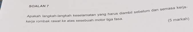 SOALAN 7 
Apakah langkah-langkah keselamatan yang harus diambil sebelum dan semasa kerja- 
kerja rombak rawat ke atas sesebuah motor tiga fasa. 
(5 markah)